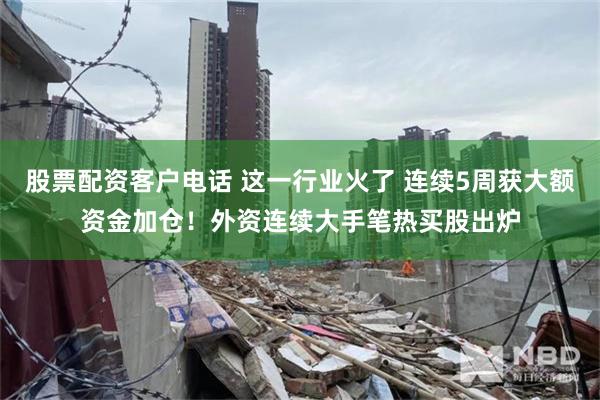 股票配资客户电话 这一行业火了 连续5周获大额资金加仓！外资连续大手笔热买股出炉