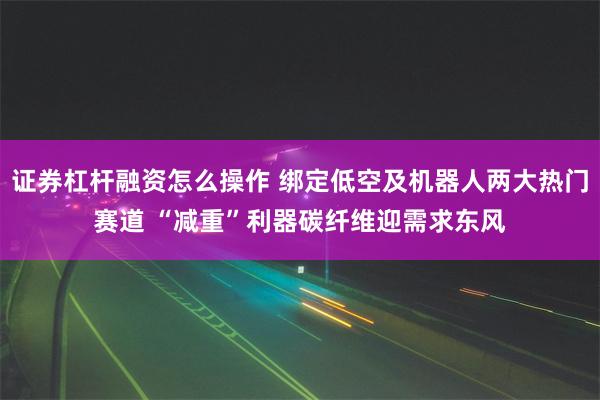 证券杠杆融资怎么操作 绑定低空及机器人两大热门赛道 “减重”利器碳纤维迎需求东风