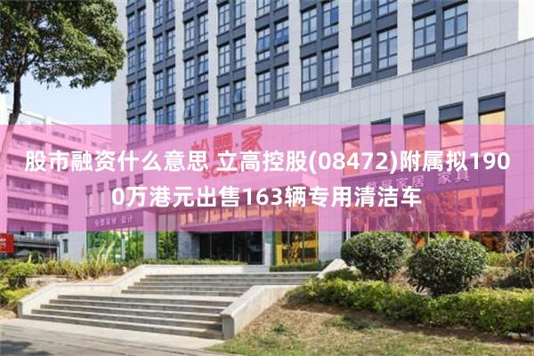 股市融资什么意思 立高控股(08472)附属拟1900万港元出售163辆专用清洁车