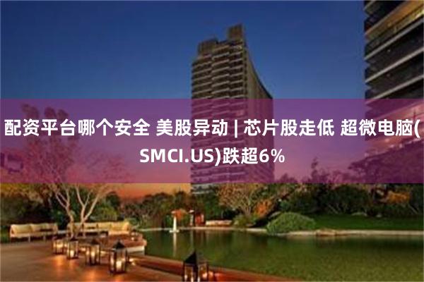 配资平台哪个安全 美股异动 | 芯片股走低 超微电脑(SMCI.US)跌超6%