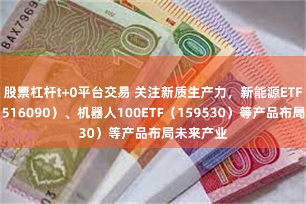 股票杠杆t+0平台交易 关注新质生产力，新能源ETF易方达（516090）、机器人100ETF（159530）等产品布局未来产业