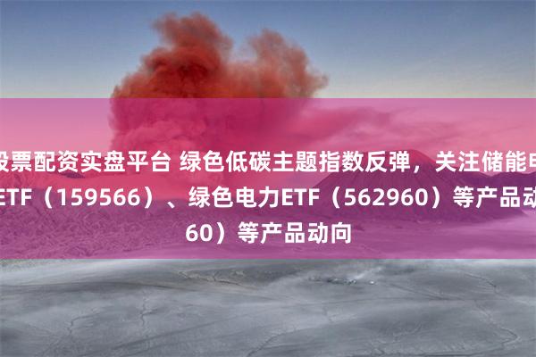 股票配资实盘平台 绿色低碳主题指数反弹，关注储能电池ETF（159566）、绿色电力ETF（562960）等产品动向