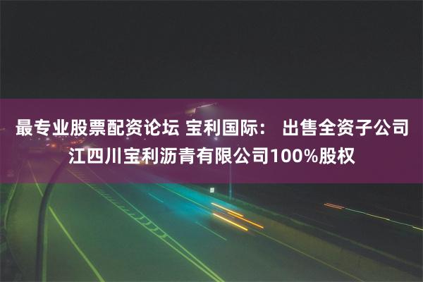 最专业股票配资论坛 宝利国际： 出售全资子公司江四川宝利沥青有限公司100%股权