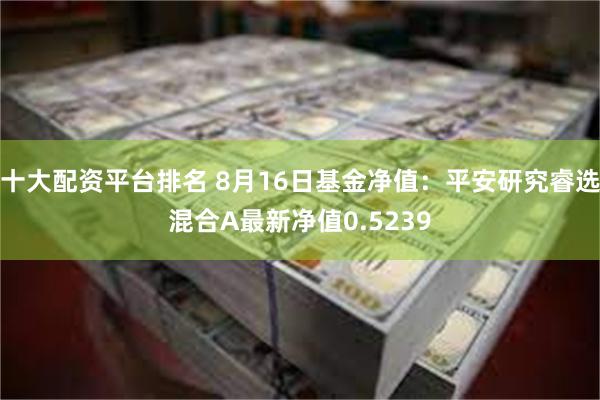 十大配资平台排名 8月16日基金净值：平安研究睿选混合A最新净值0.5239