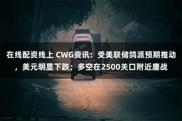 在线配资线上 CWG资讯：受美联储鸽派预期推动，美元明显下跌；多空在2500关口附近鏖战