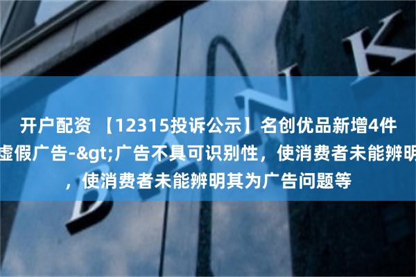 开户配资 【12315投诉公示】名创优品新增4件投诉公示，涉及虚假广告->广告不具可识别性，使消费者未能辨明其为广告问题等