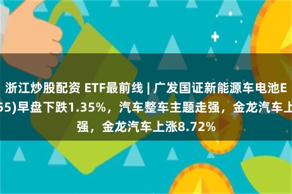 浙江炒股配资 ETF最前线 | 广发国证新能源车电池ETF(159755)早盘下跌1.35%，汽车整车主题走强，金龙汽车上涨8.72%