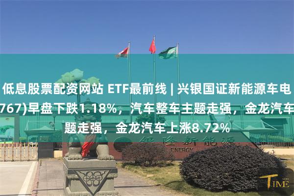 低息股票配资网站 ETF最前线 | 兴银国证新能源车电池ETF(159767)早盘下跌1.18%，汽车整车主题走强，金龙汽车上涨8.72%