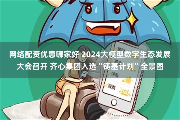 网络配资优惠哪家好 2024大模型数字生态发展大会召开 齐心集团入选“铸基计划”全景图