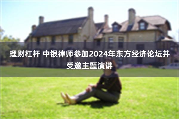 理财杠杆 中银律师参加2024年东方经济论坛并受邀主题演讲