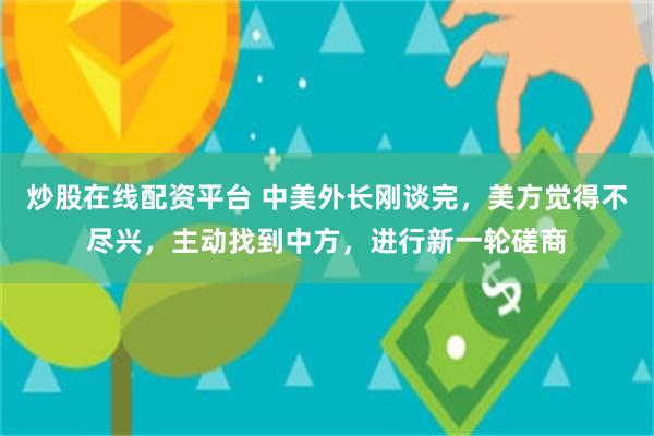 炒股在线配资平台 中美外长刚谈完，美方觉得不尽兴，主动找到中方，进行新一轮磋商