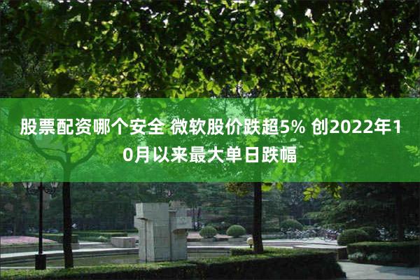 股票配资哪个安全 微软股价跌超5% 创2022年10月以来最大单日跌幅