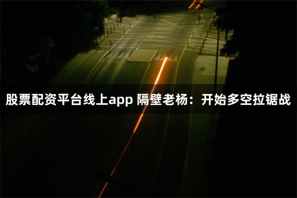 股票配资平台线上app 隔壁老杨：开始多空拉锯战