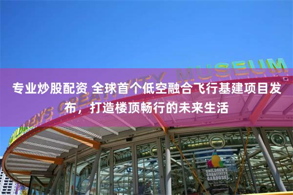 专业炒股配资 全球首个低空融合飞行基建项目发布，打造楼顶畅行的未来生活