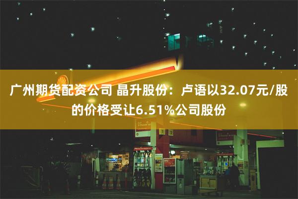 广州期货配资公司 晶升股份：卢语以32.07元/股的价格受让6.51%公司股份