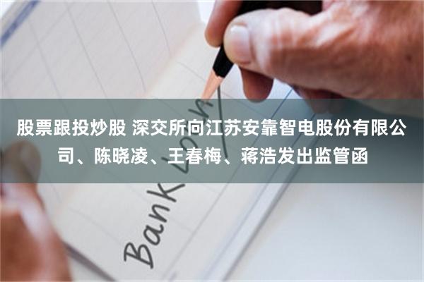 股票跟投炒股 深交所向江苏安靠智电股份有限公司、陈晓凌、王春梅、蒋浩发出监管函