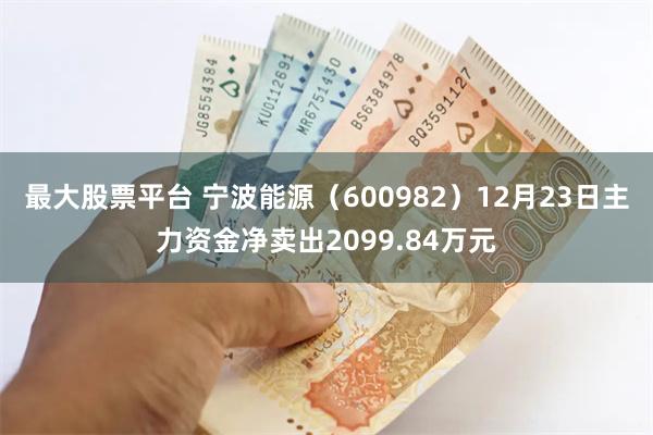 最大股票平台 宁波能源（600982）12月23日主力资金净卖出2099.84万元