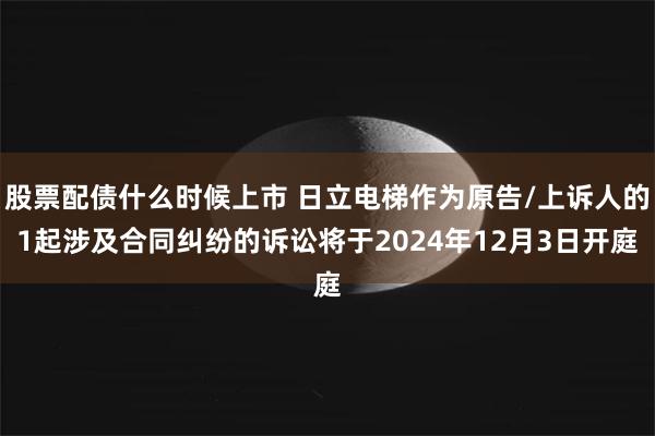 股票配债什么时候上市 日立电梯作为原告/上诉人的1起涉及合同纠纷的诉讼将于2024年12月3日开庭