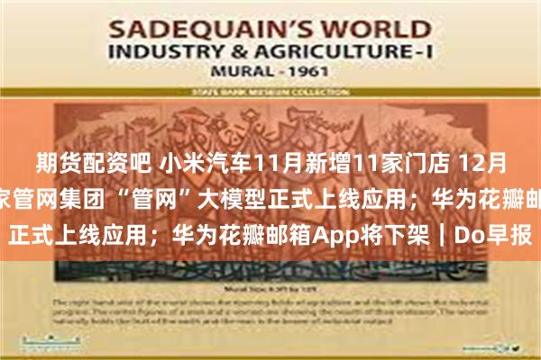 期货配资吧 小米汽车11月新增11家门店 12月计划新增50家门店；国家管网集团 “管网”大模型正式上线应用；华为花瓣邮箱App将下架｜Do早报