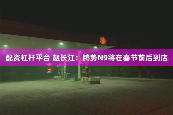 配资杠杆平台 赵长江：腾势N9将在春节前后到店