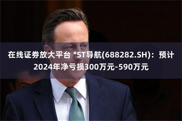 在线证劵放大平台 *ST导航(688282.SH)：预计2024年净亏损300万元-590万元