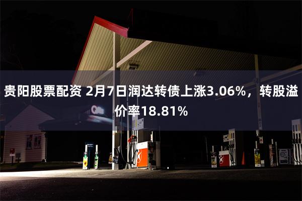 贵阳股票配资 2月7日润达转债上涨3.06%，转股溢价率18.81%