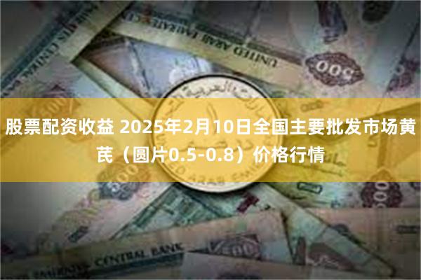 股票配资收益 2025年2月10日全国主要批发市场黄芪（圆片0.5-0.8）价格行情