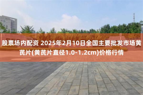 股票场内配资 2025年2月10日全国主要批发市场黄芪片(黄芪片直径1.0-1.2cm)价格行情