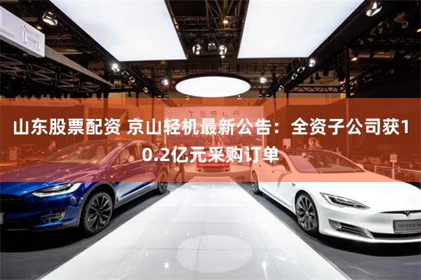 山东股票配资 京山轻机最新公告：全资子公司获10.2亿元采购订单