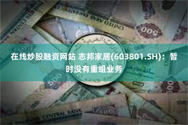 在线炒股融资网站 志邦家居(603801.SH)：暂时没有重组业务